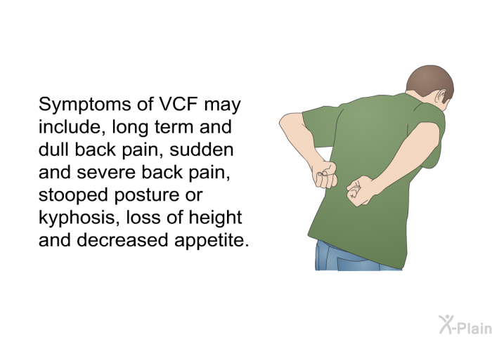 Symptoms of VCF may include, long term and dull back pain, sudden and severe back pain, stooped posture or kyphosis, loss of height and decreased appetite.