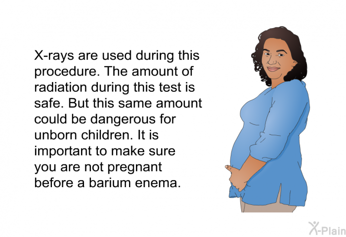 X-rays are used during this procedure. The amount of radiation during this test is safe. But this same amount could be dangerous for unborn children. It is important to make sure you are not pregnant before a barium enema.