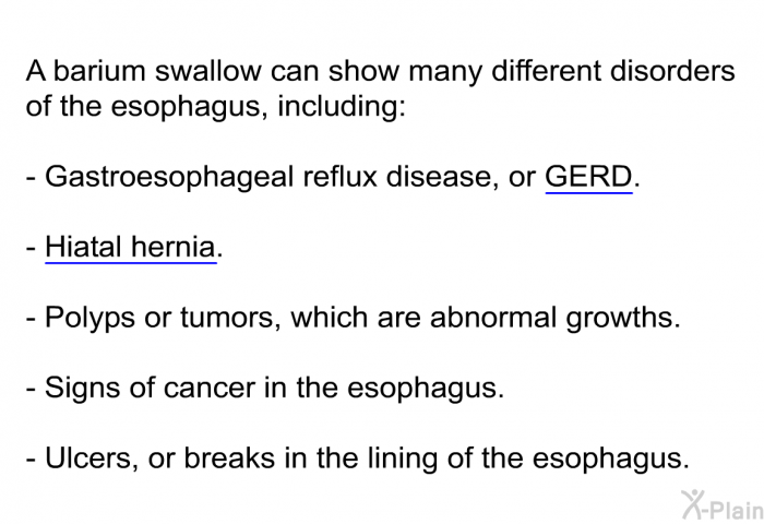 A barium swallow can show many different disorders of the esophagus, including:  Gastroesophageal reflux disease, or GERD. Hiatal hernia. Polyps or tumors, which are abnormal growths. Signs of cancer in the esophagus. Ulcers, or breaks in the lining of the esophagus.