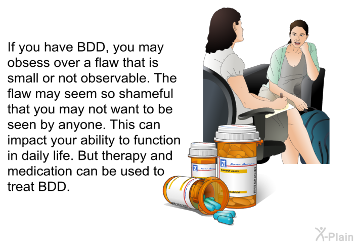 If you have BDD, you may obsess over a flaw that is small or not observable. The flaw may seem so shameful that you may not want to be seen by anyone. This can impact your ability to function in daily life. But therapy and medication can be used to treat BDD.