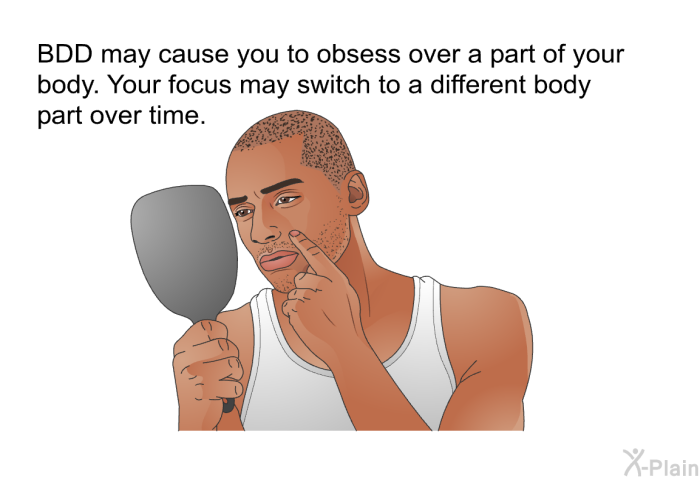 BDD may cause you to obsess over a part of your body. Your focus may switch to a different body part over time.