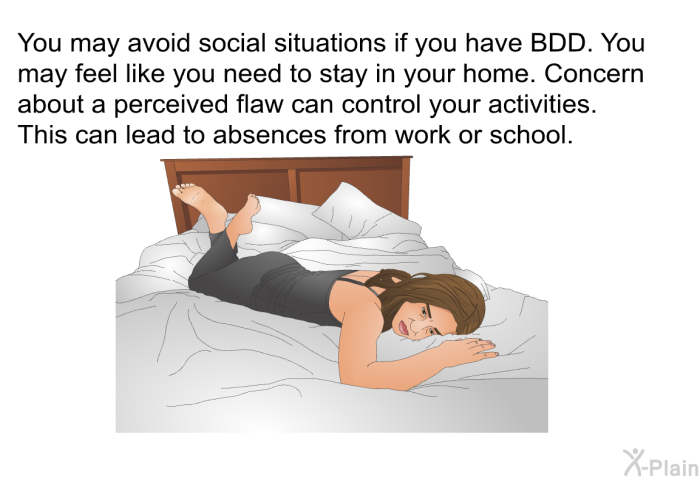 You may avoid social situations if you have BDD. You may feel like you need to stay in your home. Concern about a perceived flaw can control your activities. This can lead to absences from work or school.