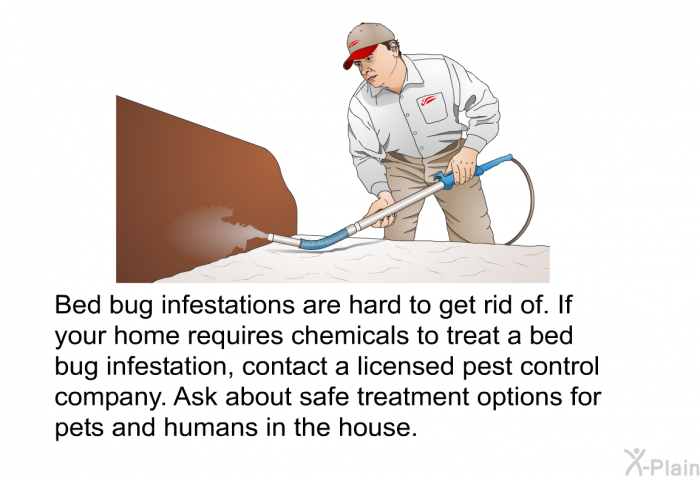 Bed bug infestations are hard to get rid of. If your home requires chemicals to treat a bed bug infestation, contact a licensed pest control company. Ask about safe treatment options for pets and humans in the house.