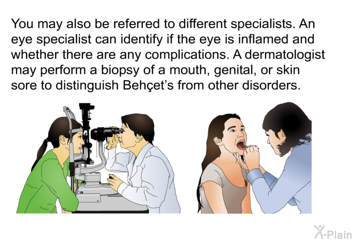 You may also be referred to different specialists. An eye specialist can identify if the eye is inflamed and whether there are any complications. A dermatologist may perform a biopsy of a mouth, genital, or skin sore to distinguish Beh&ccedil;et's from other disorders.