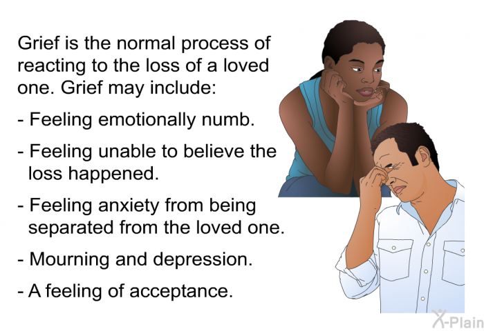 Grief is the normal process of reacting to the loss of a loved one. Grief may include:  Feeling emotionally numb. Feeling unable to believe the loss happened. Feeling anxiety from being separated from the loved one. Mourning and depression. A feeling of acceptance.