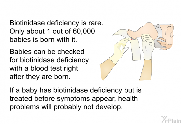 Biotinidase deficiency is rare. Only about 1 out of 60,000 babies is born with it. Babies can be checked for biotinidase deficiency with a blood test right after they are born. If a baby has biotinidase deficiency but is treated before symptoms appear, health problems will probably not develop.