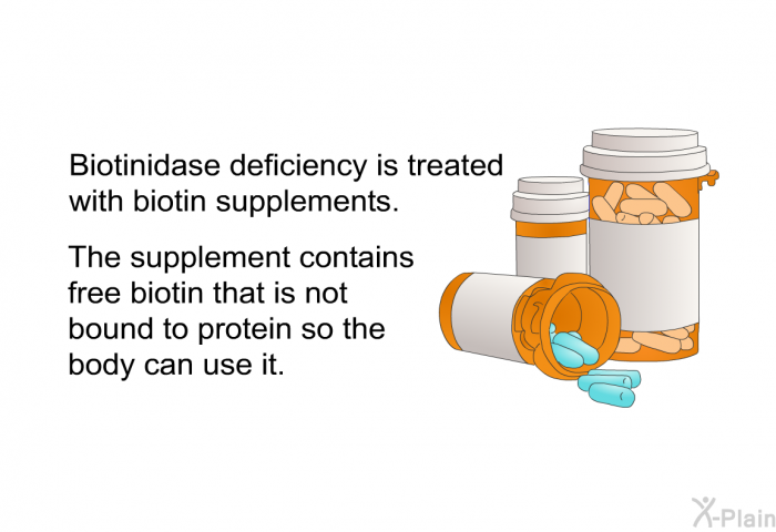 Biotinidase deficiency is treated with biotin supplements. The supplement contains free biotin that is not bound to protein so the body can use it.