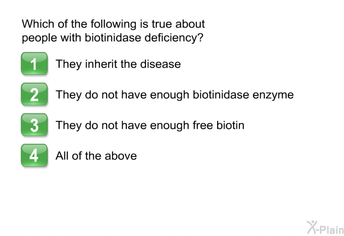 Which of the following is true about people with biotinidase deficiency? Press A, B, C or D.  They inherit the disease They do not have enough biotinidase enzyme They do not have enough free biotin All of the above