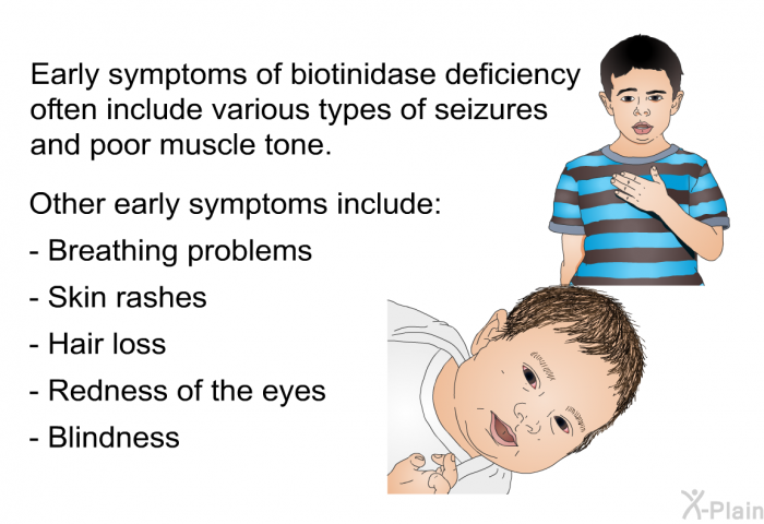 Early symptoms of biotinidase deficiency often include various types of seizures and poor muscle tone. Other early symptoms include:  breathing problems skin rashes hair loss redness of the eyes blindness