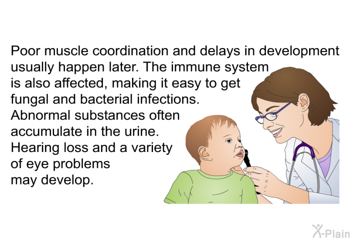 Poor muscle coordination and delays in development usually happen later. The immune system is also affected, making it easy to get fungal and bacterial infections. Abnormal substances often accumulate in the urine. Hearing loss and a variety of eye problems may develop.