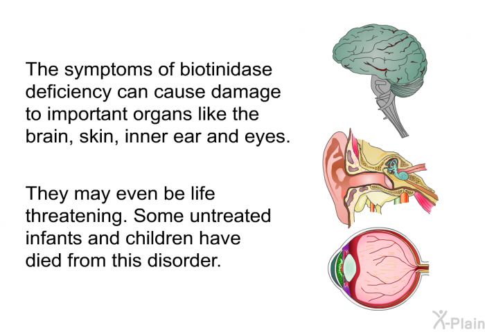 The symptoms of biotinidase deficiency can cause damage to important organs like the brain, skin, inner ear and eyes. They may even be life threatening. Some untreated infants and children have died from this disorder