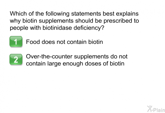 Which of the following statements best explains why biotin supplements should be prescribed to people with biotinidase deficiency? Press A or B.  Food does not contain biotin. Over-the-counter supplements do not contain large enough doses of biotin.
