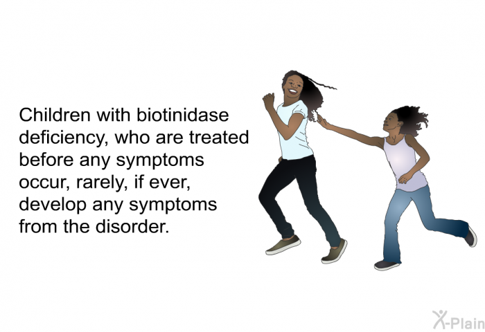 Children with biotinidase deficiency, who are treated before symptoms occur, rarely, if ever, develop any symptoms from the disorder.