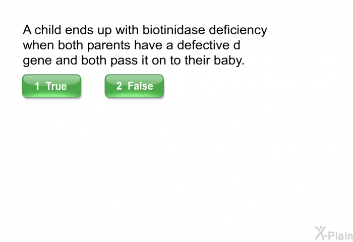 A child ends up with biotinidase deficiency when both parents have a defective d gene and both pass it on to their baby. Press True or False.