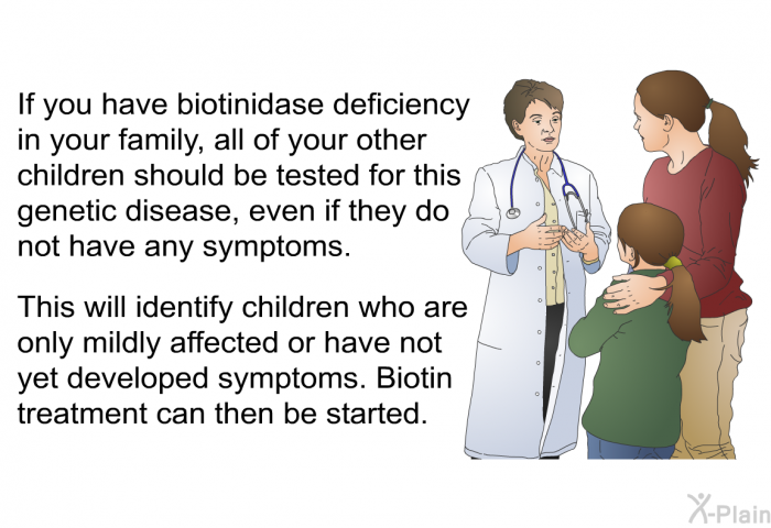 If you have biotinidase deficiency in your family, all of your other children should be tested for this genetic disease, even if they do not have any symptoms. This will identify children who are only mildly affected or have not yet developed symptoms. Biotin treatment can then be started.