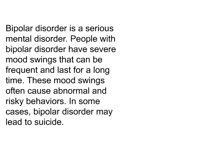 Bipolar disorder is a serious mental disorder. People with bipolar disorder have severe mood swings that can be frequent and last for a long time. These mood swings often cause abnormal and risky behaviors. In some cases, bipolar disorder may lead to suicide.