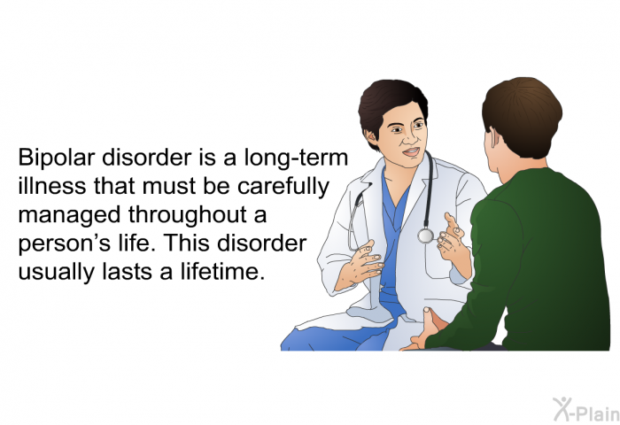 Bipolar disorder is a long-term illness that must be carefully managed throughout a person's life. This disorder usually lasts a lifetime.