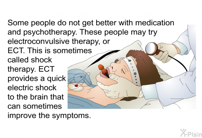 Some people do not get better with medication and psychotherapy. These people may try electroconvulsive therapy, or ECT. This is sometimes called shock therapy. ECT provides a quick electric shock to the brain that can sometimes improve the symptoms.
