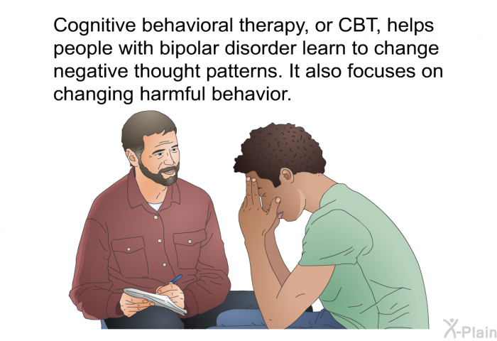 Cognitive behavioral therapy, or CBT, helps people with bipolar disorder learn to change negative thought patterns. It also focuses on changing harmful behavior.