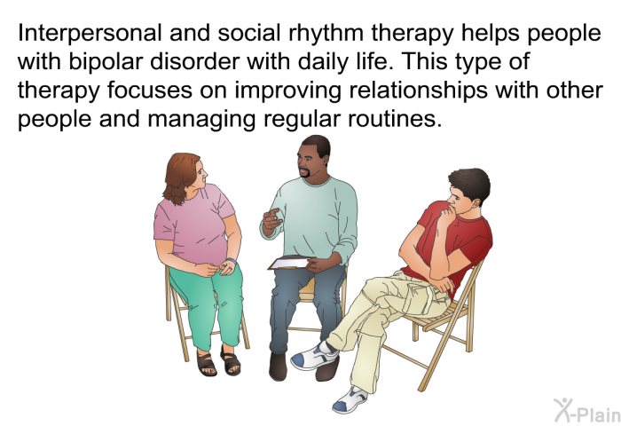 Interpersonal and social rhythm therapy helps people with bipolar disorder with daily life. This type of therapy focuses on improving relationships with other people and managing regular routines.