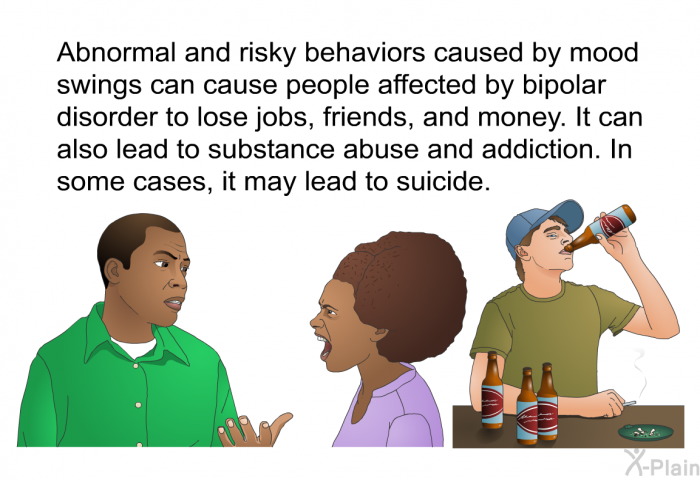 Abnormal and risky behaviors caused by mood swings can cause people affected by bipolar disorder to lose jobs, friends and money. It can also lead to substance abuse and addiction. In some cases, it may lead to suicide.