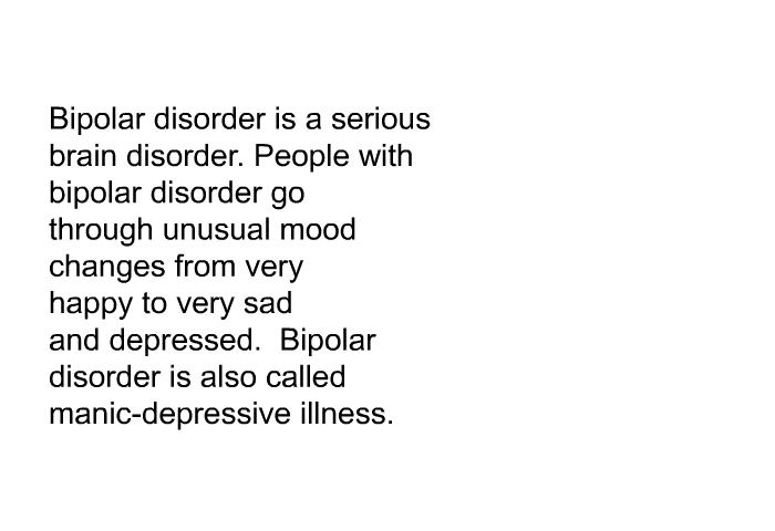 Bipolar disorder is a serious brain disorder. People with bipolar disorder go through unusual mood changes from very happy to very sad and depressed. Bipolar disorder is also called manic-depressive illness.