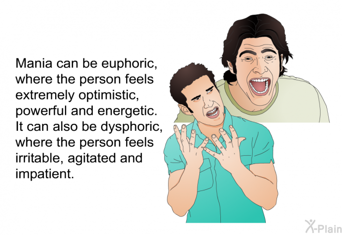 Mania can be euphoric, where the person feels extremely optimistic, powerful and energetic. It can also be dysphoric, where the person feels irritable, agitated and impatient.