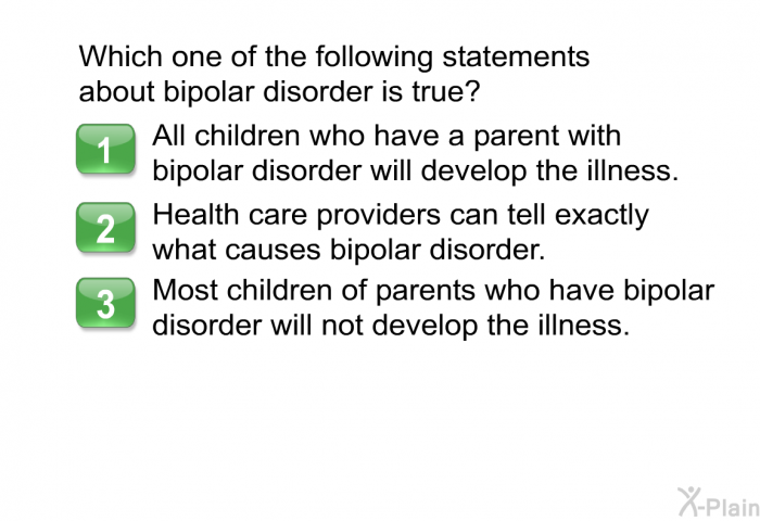 Which one of the following statements about bipolar disorder is true?  All children who have a parent with bipolar disorder will develop the illness. Health care providers can tell exactly what causes bipolar disorder. Most children of parents who have bipolar disorder will not develop the illness.
