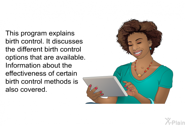 This health information explains birth control. It discusses the different birth control options that are available. Information about the effectiveness of certain birth control methods is also covered.