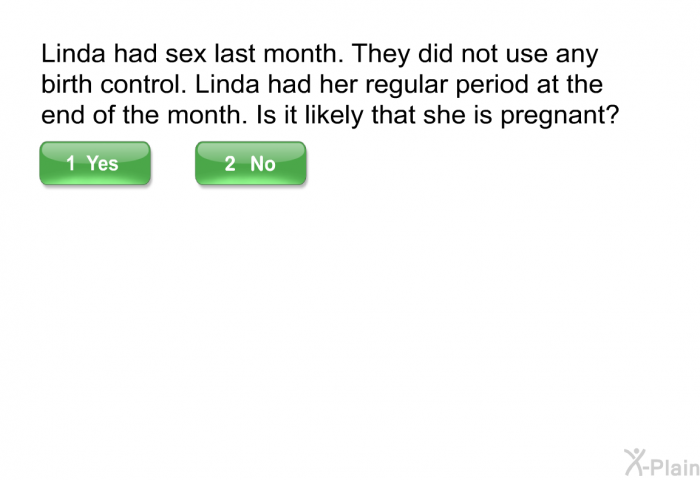 Linda had sex last month. They did not use any birth control. Linda had her regular period at the end of the month. Is it likely that she is pregnant?