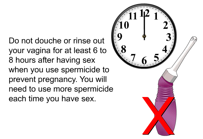Do not douche or rinse out your vagina for at least 6 to 8 hours after having sex when you use spermicide to prevent pregnancy. You will need to use more spermicide each time you have sex.