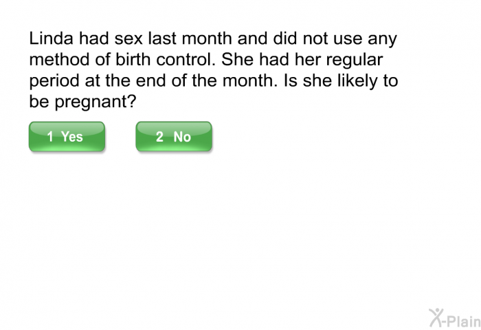 Linda had sex last month and did not use any method of birth control. She had her regular period at the end of the month. Is she likely to be pregnant?