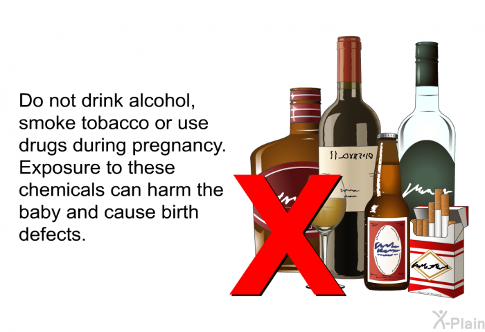 Do not drink alcohol, smoke tobacco or use drugs during pregnancy. Exposure to these chemicals can harm the baby and cause birth defects.