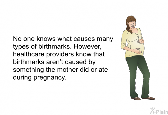 No one knows what causes many types of birthmarks. However, healthcare providers know that birthmarks aren't caused by something the mother did or ate during pregnancy.