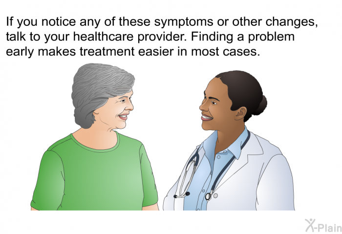 If you notice any of these symptoms or other changes, talk to your healthcare provider. Finding a problem early makes treatment easier in most cases.