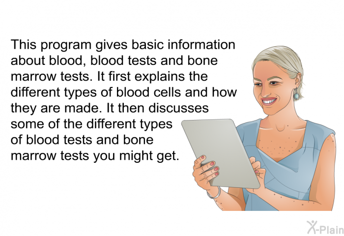 This health information gives basic information about blood, blood tests and bone marrow tests. It first explains the different types of blood cells and how they are made. It then discusses some of the different types of blood tests and bone marrow tests you might get.