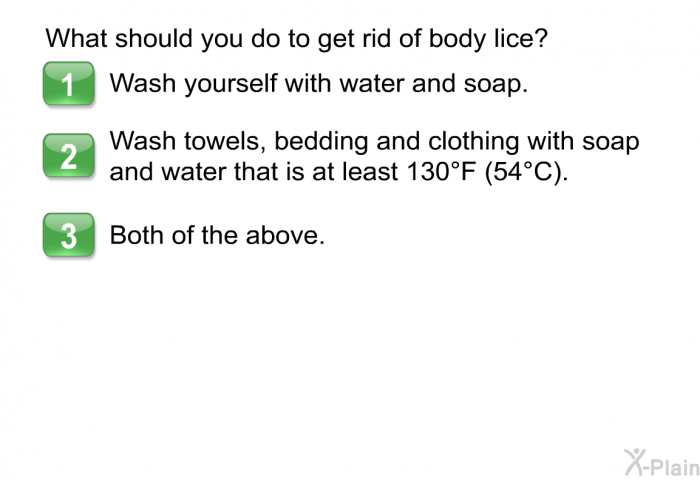 What should you do to get rid of body lice?  Wash yourself with water and soap. Wash towels, bedding and clothing with soap and water that is at least 130°F (54°C). Both of the above.
