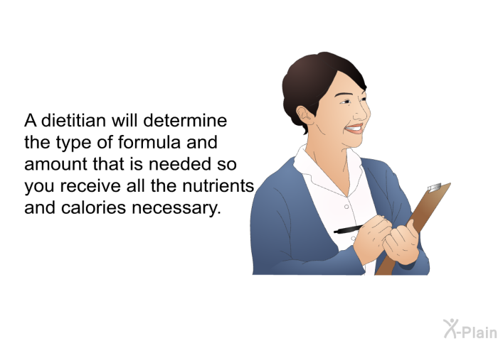 A dietitian will determine the type of formula and amount that is needed so you receive all the nutrients and calories necessary.