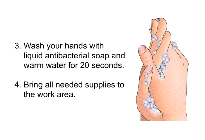 Wash your hands with liquid antibacterial soap and warm water for 20 seconds. Bring all needed supplies to the work area.