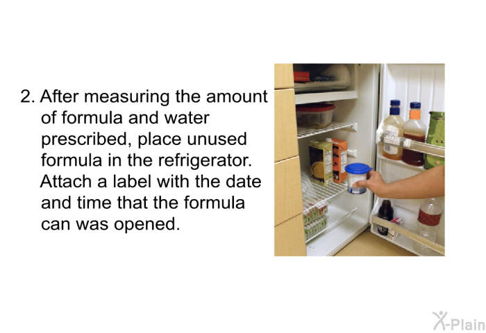 After measuring the amount of formula and water prescribed, place unused formula in the refrigerator. Attach a label with the date and time that the formula can was opened.