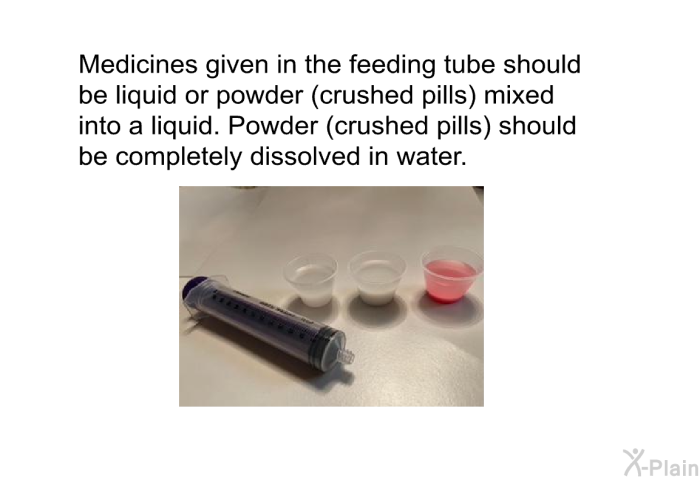 Medicines given in the feeding tube should be liquid or powder (crushed pills) mixed into a liquid. Powder (crushed pills) should be completely dissolved in water.
