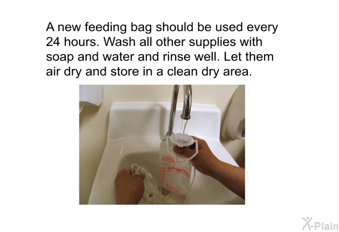 A new feeding bag should be used every 24 hours. Wash all other supplies with soap and water and rinse well. Let them air dry and store in a clean dry area.