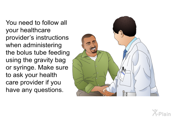 You need to follow all your health care provider's instructions when administering the bolus tube feeding using the gravity bag or syringe. Make sure to ask your health care provider if you have any questions.