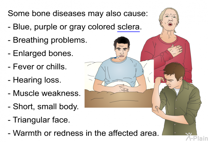 Some bone diseases may also cause:  Blue, purple or gray colored sclera. Breathing problems. Enlarged bones. Fever or chills. Hearing loss. Muscle weakness. Short, small body. Triangular face. Warmth or redness in the affected area.