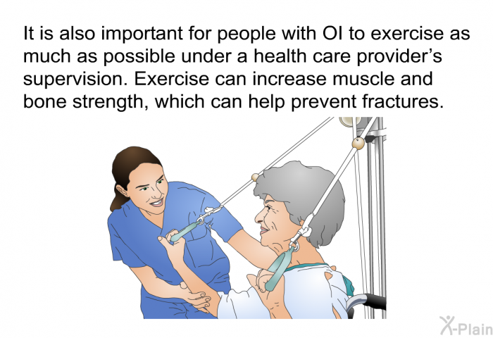 It is also important for people with OI to exercise as much as possible under a health care provider’s supervision. Exercise can increase muscle and bone strength, which can help prevent fractures.