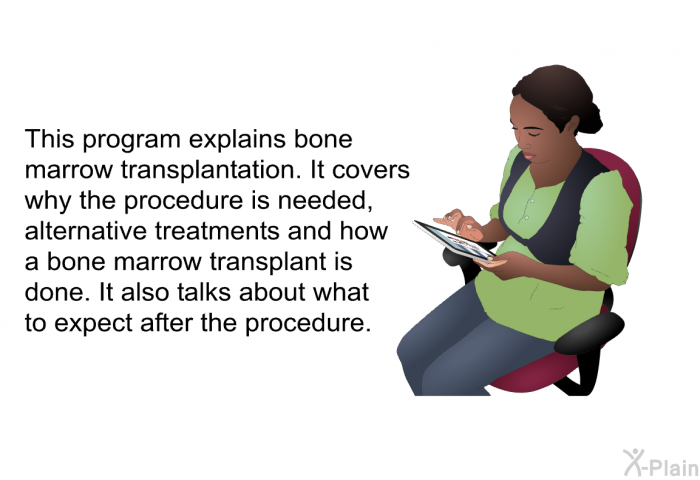 This health information explains bone marrow transplantation. It covers why the procedure is needed, alternative treatments and how a bone marrow transplant is done. It also talks about what to expect after the procedure.