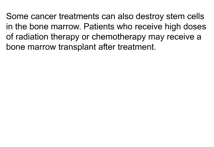 Some cancer treatments can also destroy stem cells in the bone marrow. Patients that receive high doses of radiation therapy or chemotherapy may receive a bone marrow transplant after treatment.