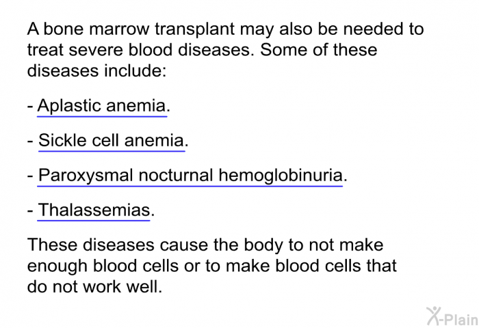 A bone marrow transplant may also be needed to treat severe blood diseases. Some of these diseases include:  Aplastic anemia. Sickle cell anemia. Paroxysmal nocturnal hemoglobinuria. Thalassemias.  
These diseases cause the body to not make enough blood cells or to make blood cells that do not work well.