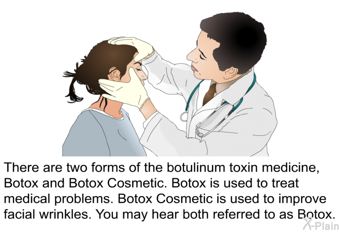 There are two forms of the botulinum toxin medicine, Botox and Botox Cosmetic. Botox is used to treat medical problems. Botox Cosmetic is used to improve facial wrinkles. You may hear both referred to as Botox.