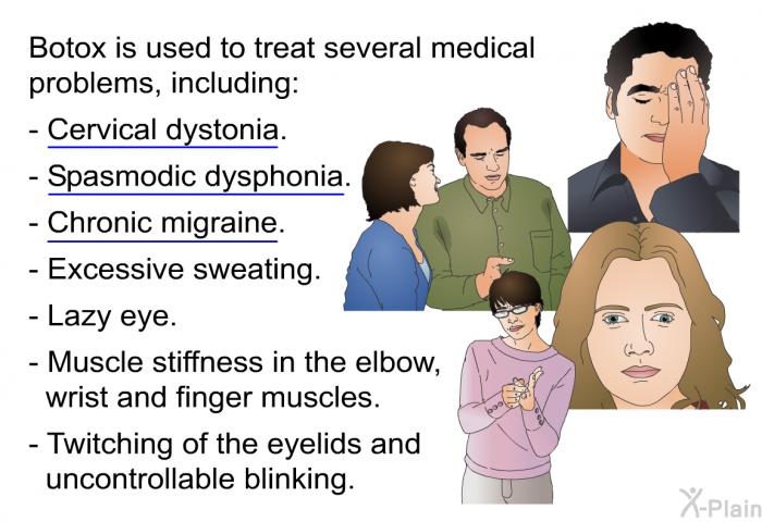 Botox is used to treat several medical problems, including:  Cervical dystonia. Spasmodic dysphonia. Chronic migraine. Excessive sweating. Lazy eye. Muscle stiffness in the elbow, wrist and finger muscles. Twitching of the eyelids and uncontrollable blinking.